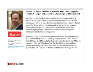 Michael V. Gisser is a Partner at Skadden, Arps, Slate, Meagher &
Flom LLP, Mergers and Acquisitions, Technology and International.
Mr. Gisser is based in Los Angeles and leads the firm’s Asia-Pacific
practice as the firm’s senior M&A partner in the region. He has been
continuously active in cross-border control transactions for more than 20
years. Mr. Gisser advises clients throughout the world in a range of
industries with respect to corporate and international transactions,
representing major firm clients in the real estate, technology and
entertainment industries, among others.

300 South Grand Avenue
Suite 3400
Los Angeles CA 90071-3144
1.213.687.5213
Michael.Gisser@skadden.com
www.skadden.com

As a result of his extensive cross-border experience, Chambers Global
2013 profiled Mr. Gisser as a “leading lawyer” in both China and the
United States. In addition, he has been recognized in Corporate/M&A by
Chambers USA and Chambers Asia-Pacific. The Los Angeles Daily
Journal consistently has listed Mr. Gisser as one of California’s top
“Rainmakers.” He teaches at the Stanford Directors’ College in Chin

4

 