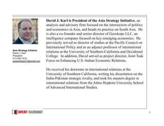 Asia Strategy Initiative
David J. Karl
President
213-392-7273
asiastrategy21@gmail.com

David J. Karl is President of the Asia Strategy Initiative, an
analysis and advisory firm focused on the intersection of politics
and economics in Asia, and heads its practice on South Asia. He
is also a co-founder and senior director of Geoskope LLC, an
intelligence company focused on key emerging economies. He
previously served as director of studies at the Pacific Council on
International Policy and as an adjunct professor of international
relations at the University of Southern California and Occidental
College. In addition, David served as project director, Joint Task
Force on Enhancing U.S.-Indian Economic Relations.
He received his doctorate in international relations at the
University of Southern California, writing his dissertation on the
India-Pakistan strategic rivalry, and took his masters degree in
international relations from the Johns Hopkins University School
of Advanced International Studies.

6

 