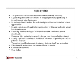 MAJOR TOPICS
•  The global outlook for cross-border investment and M&A activity
•  Legal risks particular to investments in emerging markets; specifically in
technology and natural resources
•  Including political risk into the analysis of potential cross-border investment
opportunities
•  Special protections afforded to foreign investors by bilateral and multi-lateral
investment treaties
•  Resolving disputes arising out of international M&A and cross-border
investments
•  Economic risks particular to cross-border and emerging market investments
•  Raising capital for cross border investment and M&A: explaining the risks to
potential investors
•  Transaction considerations and structures: strategic, legal, tax, accounting
•  Effects of risk on valuation and successful deal execution
•  Cultural considerations
•  Case studies

8

 