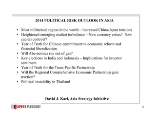 2014 POLITICAL RISK OUTLOOK IN ASIA
•  Most militarized region in the world – Increased China-Japan tensions
•  Heightened emerging market turbulence – New currency crises? New
capital controls?
•  Year of Truth for Chinese commitment to economic reform and
financial liberalization
•  Will Abe-nomics run out of gas?
•  Key elections in India and Indonesia – Implications for investor
sentiment
•  Year of Truth for the Trans-Pacific Partnership
•  Will the Regional Comprehensive Economic Partnership gain
traction?
•  Political instability in Thailand

David J. Karl, Asia Strategy Initiative
11

 