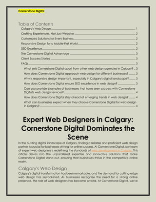 Cornerstone Digital
Table of Contents
Calgary's Web Design.............................................................................................................. 1
Crafting Experiences, Not Just Websites ............................................................................... 2
Customized Solutions for Every Business................................................................................. 2
Responsive Design for a Mobile-First World........................................................................... 2
SEO Excellence.......................................................................................................................... 2
The Cornerstone Digital Advantage...................................................................................... 3
Client Success Stories ............................................................................................................... 3
FAQs............................................................................................................................................ 3
What sets Cornerstone Digital apart from other web design agencies in Calgary? .. 3
How does Cornerstone Digital approach web design for different businesses?......... 3
Why is responsive design important, especially in Calgary's digital landscape?........ 3
How does Cornerstone Digital ensure SEO excellence in web design? ....................... 3
Can you provide examples of businesses that have seen success with Cornerstone
Digital's web design services? ............................................................................................. 4
How does Cornerstone Digital stay ahead of emerging trends in web design?......... 4
What can businesses expect when they choose Cornerstone Digital for web design
in Calgary?............................................................................................................................. 4
Expert Web Designers in Calgary:
Cornerstone Digital Dominates the
Scene
In the bustling digital landscape of Calgary, finding a reliable and proficient web design
partner is crucial for businesses striving for online success. At Cornerstone Digital, our team
of expert web designers is redefining the standards of web development in Calgary. This
article delves into the unparalleled expertise and innovative solutions that make
Cornerstone Digital stand out, ensuring that businesses thrive in the competitive online
realm.
Calgary's Web Design
Calgary's digital transformation has been remarkable, and the demand for cutting-edge
web design has skyrocketed. As businesses recognize the need for a strong online
presence, the role of web designers has become pivotal. At Cornerstone Digital, we've
 