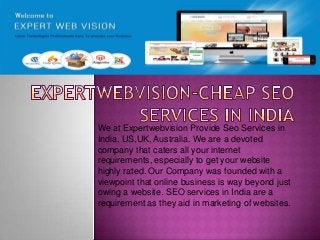 We at Expertwebvision Provide Seo Services in
India, US,UK, Australia. We are a devoted
company that caters all your internet
requirements, especially to get your website
highly rated. Our Company was founded with a
viewpoint that online business is way beyond just
owing a website. SEO services in India are a
requirement as they aid in marketing of websites.
 