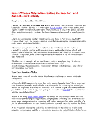 Expert Witness Malpractice: Making the Case for—and Against—Civil
Liability
Brought to you by the Real Law Editorial Team.

Captain Corcoran was never, never sick at sea. Well, hardly ever—as audiences familiar with
Gilbert and Sullivan’s beloved 1878 comic opera H.M.S. Pinafore know so well. Indeed, they
eagerly await the moment early in the opera when, challenged in song by his gallant crew, the
ship’s posturing commander confesses that he might occasionally succumb to seasickness, after
all.
Later in the same musical number, when Corcoran also claims to “never use a big, big D”—
swear, in other words—the chorus of sailors is again skeptical, prompting cross-examination
that elicits another admission of fallibility.
False or misleading testimony. Ruined credentials at a critical moment. (The captain is
eventually revealed to be a lowly able seaman who was accidentally switched at birth with
another character in the play.) For all the mirth and silliness of W.S. Gilbert’s plot (set to Arthur
Sullivan’s lively score), there’s something uncomfortably familiar in the tale for those in the
legal profession.
What happens, for example, when a friendly expert witness is negligent in performing or
misrepresents his or her qualifications so badly that the case is lost?
In such instances, the curtain can rise on an entirely different sort of spectacle—one with far
more drama than merriment.
Hired Guns Sometimes Misfire
Several recent cases call attention to how friendly expert testimony can prompt unintended
consequences.
In November 2013, a proposed investor class action against Deutsche Bank AG was tossed out
after the defense persuaded a federal judge in Manhattan that the evidence given by an expert
witness for the plaintiff was faulty and unreliable. “U.S. District Judge Katherine Forrest didn’t
just find flaws in the methodology employed by the expert,” it was reported. “She also took
issue with [the expert’s] credibility.”
Indeed, in her ruling Judge Forrest noted that the witness had once worked with an individual
whose career ended after pleading guilty and going to jail for submitting false declarations and
taking secret success payments in connection with various securities class action suits. Out of a
job, the witness had started his own firm and continued to provide sworn declarations for
clients.

 