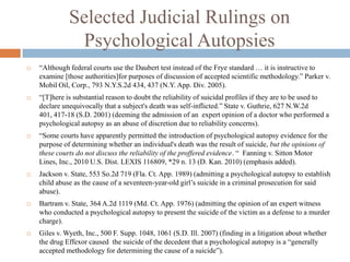 Selected Judicial Rulings on
               Psychological Autopsies
   “Although federal courts use the Daubert test instead of the Frye standard … it is instructive to
    examine [those authorities]for purposes of discussion of accepted scientific methodology.” Parker v.
    Mobil Oil, Corp., 793 N.Y.S.2d 434, 437 (N.Y. App. Div. 2005).
   “[T]here is substantial reason to doubt the reliability of suicidal profiles if they are to be used to
    declare unequivocally that a subject's death was self-inflicted.” State v. Guthrie, 627 N.W.2d
    401, 417-18 (S.D. 2001) (deeming the admission of an expert opinion of a doctor who performed a
    psychological autopsy as an abuse of discretion due to reliability concerns).
   “Some courts have apparently permitted the introduction of psychological autopsy evidence for the
    purpose of determining whether an individual's death was the result of suicide, but the opinions of
    these courts do not discuss the reliability of the proffered evidence. “ Fanning v. Sitton Motor
    Lines, Inc., 2010 U.S. Dist. LEXIS 116809, *29 n. 13 (D. Kan. 2010) (emphasis added).
   Jackson v. State, 553 So.2d 719 (Fla. Ct. App. 1989) (admitting a psychological autopsy to establish
    child abuse as the cause of a seventeen-year-old girl’s suicide in a criminal prosecution for said
    abuse).
   Bartram v. State, 364 A.2d 1119 (Md. Ct. App. 1976) (admitting the opinion of an expert witness
    who conducted a psychological autopsy to present the suicide of the victim as a defense to a murder
    charge).
   Giles v. Wyeth, Inc., 500 F. Supp. 1048, 1061 (S.D. Ill. 2007) (finding in a litigation about whether
    the drug Effexor caused the suicide of the decedent that a psychological autopsy is a “generally
    accepted methodology for determining the cause of a suicide”).
 