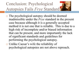 Conclusion: Psychological
Autopsies Fails Frye Standard
   The psychological autopsy should be deemed
    inadmissible under the Frye standard in the present
    case because although it is a generally accepted
    method it is not one that is reliable. This is due to a
    high risk of incomplete and/or biased information
    that can be present, and more importantly the lack
    of significant standards and guidelines for
    performing the psychological autopsy.
   Unlike Caesar’s wife the reliability of
    psychological autopsies are not above reproach.
 