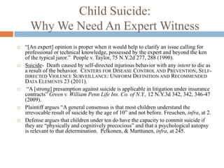 Child Suicide:
      Why We Need An Expert Witness
   “[An expert] opinion is proper when it would help to clarify an issue calling for
    professional or technical knowledge, possessed by the expert and beyond the ken
    of the typical juror.” People v. Taylor, 75 N.Y.2d 277, 288 (1990).
   Suicide- Death caused by self-directed injurious behavior with any intent to die as
    a result of the behavior. CENTERS FOR DISEASE CONTROL AND PREVENTION, SELF-
    DIRECTED VIOLENCE SURVEILLANCE: UNIFORM DEFINITION AND RECOMMENDED
    DATA ELEMENTS 23 (2011).
    “A [strong] presumption against suicide is applicable in litigation under insurance
    contracts” Green v. William Penn Life Ins. Co. of N.Y., 12 N.Y.3d 342, 342, 346-47
    (2009).
   Plaintiff argues “A general consensus is that most children understand the
    irrevocable result of suicide by the age of 10” and not before. Freuchen, infra, at 2.
   Defense argues that children under ten do have the capacity to commit suicide if
    they are “physically and cognitively precocious” and that a psychological autopsy
    is relevant to that determination. Pelkonen, & Marttunen, infra, at 245.
 
