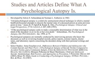 Studies and Articles Define What A
        Psychological Autopsy Is.
   Developed by Edwin S. Schneidman & Norman L. Farberow in 1963.
   “[A] [p]sychological autopsy is a relatively unstructured clinical technique in which a mental
    health professional attempts to discern the mental state of a deceased person at some previous
    point in time.” James R. P. Ogloff & Randy K. Otto, Psychological Autopsy: Clinical and
    Legal Perspectives, 37 ST. LOUIS L.J. 607, 608 (1993).
   “[T]he psychological autopsy seeks to make a reasonable determination of what was in the
    mind of the decedent vis-à-vis his or her own death.” Schneidman, The Psychological
    Autopsy, AM. PSYCHOLOGIST, Jan. 1994, at 75.
   Psychological autopsies are normally conducted by interviewing persons who knew the
    deceased, as well as reviewing hospital records, police reports, coroner reports, doctor
    notes, and laboratory reports concerning the decedent along with their personal writings and
    effects.
   Select Studies: Anne Freuchen et al., Differences Between Children and Adolescents who
    Commit Suicide and Their Peers: A Psychological Autopsy of Suicide Victims Compared to
    Accident Victims and a Community Sample, CHILD & ADOLESCENT PSYCHIATRY &MENTAL
    HEALTH, Vol. 6 (2012); Mirijami Pelkonen & Mauri Marittunen, Child and Adolescent
    Suicide: Epidemiology, Risk Factors, and Approaches to Prevention, 5 PEDIATRIC DRUGS 243
    (2003); Bruce W. Ebert, Guide to Conducting a Psychological Autopsy, 18 PROF. PSYCHOL.:
    RES. & PRAC. 52 (1987).
 
