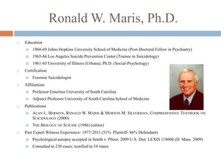 Ronald W. Maris, Ph.D.
   Education
       1968-69 Johns Hopkins University School of Medicine (Post-Doctoral Fellow in Psychiatry)
       1965-66 Los Angeles Suicide Prevention Center (Trainee in Suicidology)
       1961-65 University of Illinois (Urbana), Ph.D. (Social-Psychology)
   Certification
       Forensic Suicidologist
   Affiliations
       Professor Emeritus University of South Carolina
       Adjunct Professor University of South Carolina School of Medicine
   Publications
       ALAN L. BERMAN, RONALD W. MARIS & MORTON M. SILVERMAN, COMPREHENSIVE TEXTBOOK ON
        SUICIDOLOGY (2000)
       THE BIOLOGY OF SUICIDE (1986) (editor)
   Past Expert Witness Experience- 1977-2011 (51% Plaintiff- 46% Defendant)
       Psychological autopsy accepted in Smith v. Pfizer, 2009 U.S. Dist. LEXIS 118006 (D. Mass. 2009)
       Consulted in 230 cases; testified in 34 states
 