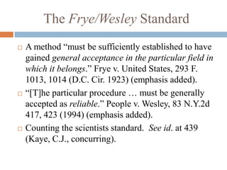 The Frye/Wesley Standard
   A method “must be sufficiently established to have
    gained general acceptance in the particular field in
    which it belongs.” Frye v. United States, 293 F.
    1013, 1014 (D.C. Cir. 1923) (emphasis added).
   “[T]he particular procedure … must be generally
    accepted as reliable.” People v. Wesley, 83 N.Y.2d
    417, 423 (1994) (emphasis added).
   Counting the scientists standard. See id. at 439
    (Kaye, C.J., concurring).
 