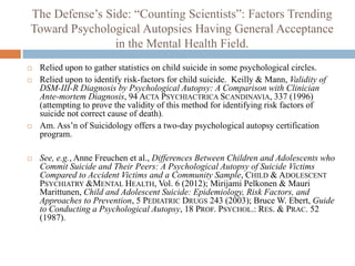 The Defense’s Side: “Counting Scientists”: Factors Trending
Toward Psychological Autopsies Having General Acceptance
                in the Mental Health Field.
   Relied upon to gather statistics on child suicide in some psychological circles.
   Relied upon to identify risk-factors for child suicide. Keilly & Mann, Validity of
    DSM-III-R Diagnosis by Psychological Autopsy: A Comparison with Clinician
    Ante-mortem Diagnosis, 94 ACTA PSYCHIACTRICA SCANDINAVIA, 337 (1996)
    (attempting to prove the validity of this method for identifying risk factors of
    suicide not correct cause of death).
   Am. Ass’n of Suicidology offers a two-day psychological autopsy certification
    program.

   See, e.g., Anne Freuchen et al., Differences Between Children and Adolescents who
    Commit Suicide and Their Peers: A Psychological Autopsy of Suicide Victims
    Compared to Accident Victims and a Community Sample, CHILD & ADOLESCENT
    PSYCHIATRY &MENTAL HEALTH, Vol. 6 (2012); Mirijami Pelkonen & Mauri
    Marittunen, Child and Adolescent Suicide: Epidemiology, Risk Factors, and
    Approaches to Prevention, 5 PEDIATRIC DRUGS 243 (2003); Bruce W. Ebert, Guide
    to Conducting a Psychological Autopsy, 18 PROF. PSYCHOL.: RES. & PRAC. 52
    (1987).
 