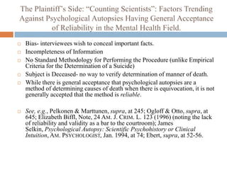 The Plaintiff’s Side: “Counting Scientists”: Factors Trending
Against Psychological Autopsies Having General Acceptance
          of Reliability in the Mental Health Field.
   Bias- interviewees wish to conceal important facts.
   Incompleteness of Information
   No Standard Methodology for Performing the Procedure (unlike Empirical
    Criteria for the Determination of a Suicide)
   Subject is Deceased- no way to verify determination of manner of death.
   While there is general acceptance that psychological autopsies are a
    method of determining causes of death when there is equivocation, it is not
    generally accepted that the method is reliable.

   See, e.g., Pelkonen & Marttunen, supra, at 245; Ogloff & Otto, supra, at
    645; Elizabeth Biffl, Note, 24 AM. J. CRIM. L. 123 (1996) (noting the lack
    of reliability and validity as a bar to the courtroom); James
    Selkin, Psychological Autopsy: Scientific Psychohistory or Clinical
    Intuition, AM. PSYCHOLOGIST, Jan. 1994, at 74; Ebert, supra, at 52-56.
 