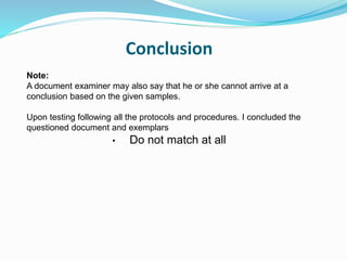 Conclusion
Note:
A document examiner may also say that he or she cannot arrive at a
conclusion based on the given samples.
Upon testing following all the protocols and procedures. I concluded the
questioned document and exemplars
• Do not match at all
 