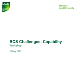 BCS Challenges: Capability
Workshop 1
16 May 2016
 
