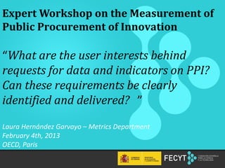 Expert Workshop on the Measurement of
Public Procurement of Innovation

“What are the user interests behind
requests for data and indicators on PPI?
Can these requirements be clearly
identified and delivered? ”

Laura Hernández Garvayo – Metrics Department
February 4th, 2013
OECD, Paris

  ‹Nº›
 
