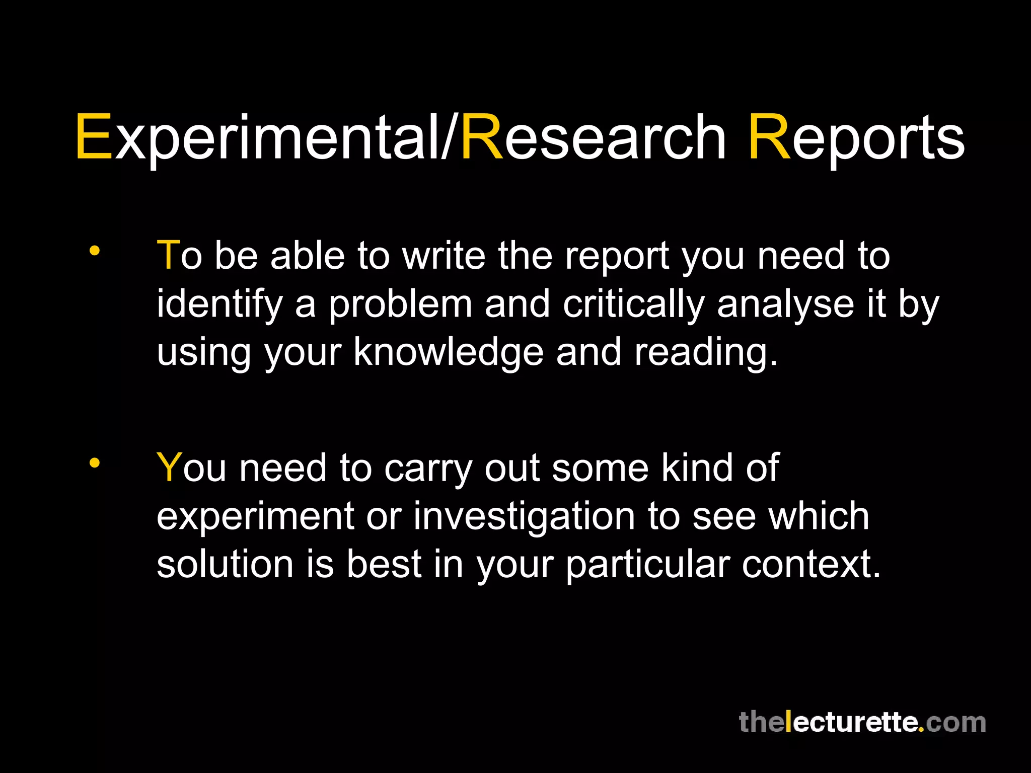 E xperimental/ R esearch  R eports T o be able to write the report you need to identify a problem and critically analyse it by using your knowledge and reading. Y ou need to carry out some kind of experiment or investigation to see which solution is best in your particular context. 