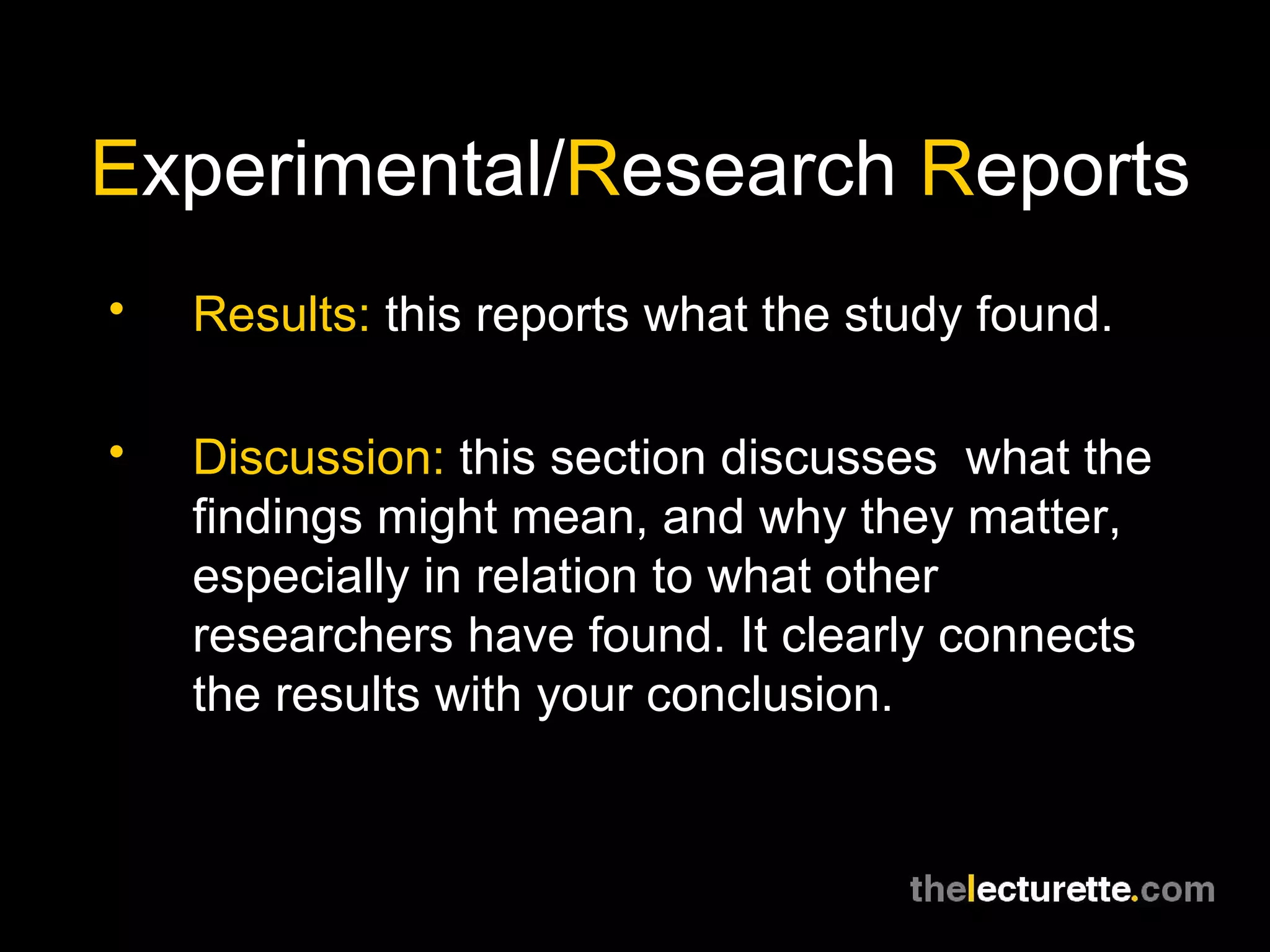 E xperimental/ R esearch  R eports Results:  this reports what the study found. Discussion:  this section discusses  what the findings might mean, and why they matter, especially in relation to what other researchers have found. It clearly connects the results with your conclusion. 
