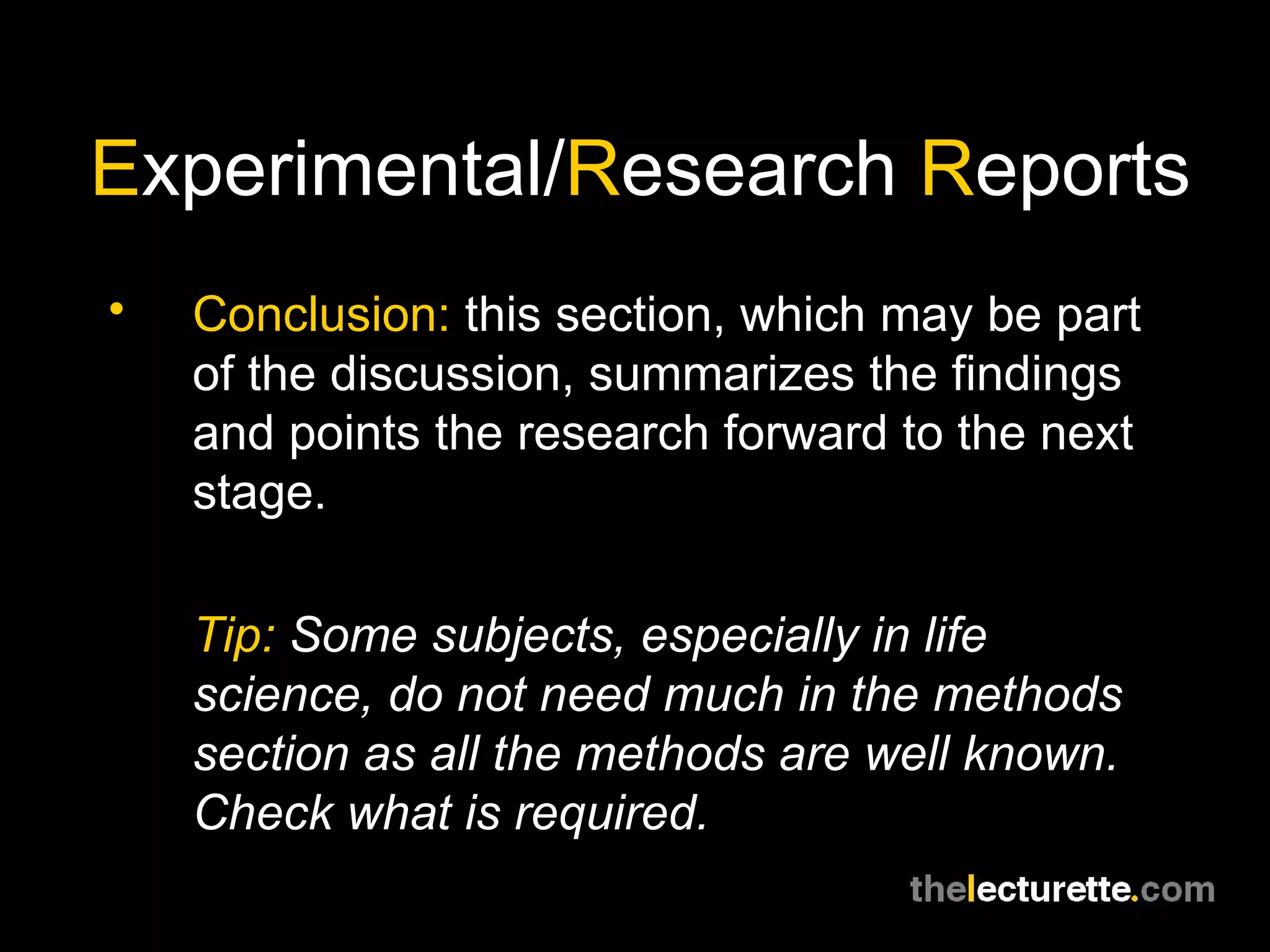 E xperimental/ R esearch  R eports Conclusion:  this section, which may be part of the discussion, summarizes the findings and points the research forward to the next stage. Tip:  Some subjects, especially in life science, do not need much in the methods section as all the methods are well known. Check what is required. 