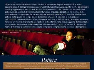 «Si assiste a un avanzamento quando i pattern di un’area si collegano a quelli di altre aree»: sostiene Nikos A. Salìngaros introducendo "La struttura dei linguaggi dei pattern". Per poi precisare: «Un linguaggio dei pattern contiene informazione connettiva utile, che aiuta sia a convalidare i pattern, sia ad applicarli. Definiremo la struttura di un linguaggio dei pattern nei termini delle proprietà delle combinazioni dei pattern. Un tale approccio permette di osservare l’ordinarsi dei pattern nello spazio, nel tempo e nelle dimensioni umane».  Il criterio è la realizzazione dell’integrità, composta da centri e sub-simmetrie, secondo la definizione di Christopher Alexander. Pertanto un minimo di familiarità con i pattern architettonici, nella chiave suggerita da Alexander, è propedeutica e si presume nota [ Alexander, Ishikawa ed altri, 1977 ]. Un sistema di connessioni rischia di fallire se le scale inferiori non sono complete e completamente connesse [ Salìngaros].What Time is it There? Taiwan 20013 Giuseppe Nenna, Expetence pattern per reti umane e ottimali PatternQualsiasi elemento in un contesto urbano presenta un significato sulla base di come si relaziona alle attività umane. Un complesso processo di organizzazione connette i differenti nodi della rete urbana. Le connessioni consentono a chiunque di giungere facilmente in ogni punto, preferibilmente potendo utilizzare diversi percorsi; è del tutto irrilevante come appare il quartiere visto da un aeroplano. Un ambiente urbano ordinato, fortemente connesso, in genere appare irregolare se visto dall’alto [ Gehl, 1987; Hillier, 1996 ]