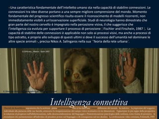 «Una caratteristica fondamentale dell’intelletto umano sta nella capacità di stabilire connessioni. Le connessioni tra idee diverse portano a una sempre migliore comprensione del mondo. Momento fondamentale del progresso scientifico risulta essere il riconoscimento di modelli ricorrenti, non immediatamente visibili a un’osservazione superficiale. Studi di neurologia hanno dimostrato che gran parte del nostro cervello è impegnato nella percezione visiva, il che suggerisce che l’intelligenza sia evoluta per supportare il processo di percezione [ Fischler and Firschein, 1987 ].  La capacità di stabilire delle connessioni è applicabile non solo ai processi visivi, ma anche a processi di tipo astratto, e proprio allo sviluppo di questi ultimi si deve il successo dell’umanità nel dominare le altre specie animali», precisa Nikos A. Salìngaros nella sua “Teoria della rete urbana“.ElOrfanato, , Mexico - Spain 20075 | Giuseppe Nenna, Expetence pattern per reti umane e ottimali Intelligenza connettivaDerrick de Kerckhoveargomenta che la scrittura [prima psicotecnologia che ci ha dato una visione differente del mondo] ha indotto: - la progressione del soggetto individuale alla pienezza delle sue facoltà, attraverso la riorganizzazione del campo visivo normativo in tre dimensioni; - l'apparizione in più tappe della prospettiva in relazione al progresso nell'alfabetizzazione, nella desensorializzazione del linguaggio e l'interiorizzazione psicologica della scrittura, sotto forma di pensiero; - le precondizioni che permetteranno all'individuo di prendere potere sul linguaggio e di conseguenza sul suo destino. [La civilizzazione video-cristiana, Feltrinelli, 1995]