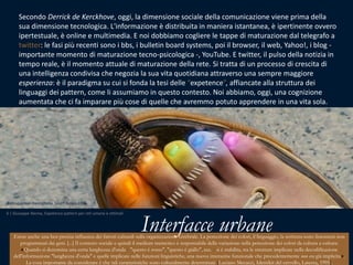 Secondo Derrick de Kerckhove, oggi, la dimensione sociale della comunicazione viene prima della sua dimensione tecnologica. L'informazione è distribuita in maniera istantanea, è ipertinente ovvero ipertestuale, è online e multimedia. E noi dobbiamo cogliere le tappe di maturazione dal telegrafo a twitter: le fasi più recenti sono i bbs, i bulletinboardsystems, poi il browser, il web, Yahoo!, i blog - importante momento di maturazione tecno-psicologica -, YouTube. E twitter, il pulso della notizia in tempo reale, è il momento attuale di maturazione della rete. Si tratta di un processo di crescita di una intelligenza condivisa che negozia la sua vita quotidiana attraverso una sempre maggiore esperienza: è il paradigma su cui si fonda la tesi delle “expetence”, affiancate alla struttura dei linguaggi dei pattern, come li assumiamo in questo contesto. Noi abbiamo, oggi, una cognizione aumentata che ci fa imparare più cose di quelle che avremmo potuto apprendere in una vita sola.Saibogujimankwenchana, South Korea 2006Interfacce urbane6 | Giuseppe Nenna, Expetence pattern per reti umane e ottimaliEsiste anche una ben precisa influenza dei fattori culturali sulla organizzazione cerebrale. La percezione dei colori, il linguaggio, la scrittura sono fenomeni non programmati dai geni. [...] Il contesto sociale e quindi il medium memetico è responsabile della variazione nella percezione dei colori da cultura a cultura: «Quando si denomina una certa lunghezza d'onda - "questo è rosso", "questo è giallo", ecc. - si è stabilita, tra le strutture implicate nella decodificazione dell'informazione "lunghezza d'onda" e quelle implicate nelle funzioni linguistiche, una nuova interazine funzionale che precedentemente non era già implicita». La cosaimportantedaconsiderare è chetalicaratteristichesonoculturalmente determinate [Luciano Mecacci, Identikit del cervello, Laterza, 1995].