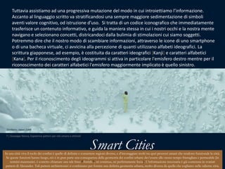 Tuttavia assistiamo ad una progressiva mutazione del modo in cui introiettiamo l’informazione. Accanto al linguaggio scritto va stratificandosi una sempre maggiore sedimentazione di simboli aventi valore cognitivo, od istruzione d’uso.  Si tratta di un codice iconografico che immediatamente trasferisce un contenuto informativo, e guida la maniera stessa in cui i nostri occhi e la nostra mente navigano e selezionano concetti, districandoci dalla bulimia di stimolazioni cui siamo soggetti. Potremmo dire che il nostro modo di scambiare informazioni, attraverso le icone di uno smartphone o di una bacheca virtuale, ci avvicina alla percezione di quanti utilizzano alfabeti ideografici. La scritturagiapponese, ad esempio, è costituitadacaratteriideografici[Kanji] e caratterialfabetici[Kana]. Per ilriconoscimentodegliideogrammisiattiva in particolarel'emisferodestromentre per ilriconoscimentodeicaratterialfabeticil'emisferomaggiormenteimplicato è quellosinistro.Shinboru, Japan 2009 7 | Giuseppe Nenna, Expetence pattern per reti umane e ottimali Smart CitiesIn una città viva il ruolo dei confini è quello di definire e connettere regioni diverse, e d’incoraggiare molti tra quei processi umani che rendono funzionale la città. Se queste funzioni hanno luogo, ciò è in gran parte una conseguenza della geometria dei confini urbani: dev’essere allo stesso tempo frastagliata e permeabile [in termini matematici, è corretto chiamare una tale linea “frattale”, né continua, né perfettamente liscia]. L’informazione necessaria è già contenuta in svariati pattern di Alexander. Tali pattern architettonici si combinano per fornire una definita geometria urbana, molto diversa da quella che cogliamo nelle odierne città.