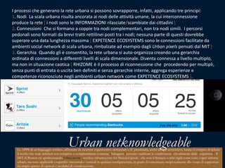 I processi che generano la rete urbana si possono sovrapporre, infatti, applicando tre principi:1. Nodi. La scala urbana risulta ancorata ai nodi delle attività umane, la cui interconnessione produce la rete [ i nodi sono le INFORMAZIONI rilasciate/scambiate dai cittadini ]2. Connessioni. Che si formano a coppie tra nodi complementari, non tra nodi simili.  I percorsi pedonali sono formati da brevi tratti rettilinei posti tra i nodi; nessuna parte di questi dovrebbe superare una data lunghezza massima [ EXPETENCE ECOSYSTEMS sono le connessioni facilitate da ambienti social network di scala urbana, rimbalzate ad esempio dagli Urban pixelspensatidal MIT ]3. Gerarchia. Quando gli è consentito, la rete urbana si auto-organizza creando una gerarchia ordinata di connessioni a differenti livelli di scala dimensionale. Diventa connessa a livello multiplo, ma non in situazione caotica [ RHIZOME è il processo di riconnessione che  procedendo per multipli, senza punti di entrata o uscita ben definiti e senza gerarchie interne, aggrega esperienze e competenze riconosciute negli ambienti urban network come EXPETENCE ECOSYSTEMS ].9 | Giuseppe Nenna, Expetence pattern per reti umane e ottimali iPad, USA 2010 UrbannetknowledgeableLe APPS di un linguaggio wireless, affiancate da strutture organizzative elementari o di  prossimità, anche di tipo associativo, hanno il compito di ridurre il rischio che scale inferiori non complete o completamente connesse [Salìngaros] possano vanificare la condivisione/circuitazione delle "expetence". Il MIT di Boston sta sperimentando Urbanpixels - wireless infrastructureforliberatedpixels - che non si limitano a telai rigidi come sono i tipici schermi urbani, ma sono applicabili a superfici orizzontali e verticali in qualsiasi configurazione, in grado di comunicare reciprocamente allo scopo di supportare un ampio spettro di opzioni e modalità di visualizzazione. Cioè a supporto di processi orizzontali che aumentano il livello di complessità organizzata.