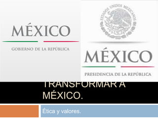 TRANSFORMAR A
MÉXICO.
Ética y valores.
 