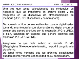TERMINENOS CON EL MOMENTO 1
Una vez que tenga seleccionadas las evidencias es
necesario que las transforme en archivo digital y las
resguarde en un dispositivo de almacenamiento de
memoria (USB, CD, Disco Duro y computadora).
De acuerdo al tipo de sus evidencias, puede digitalizarlas
tomando una fotografía con alguna cámara digital o con un
celular que genere archivos con la extensión JPG o JPEG,
o bien, utilizando un escáner que genere archivos con
extensión PDF, JPG o PNG.
Asegúrese de que cada archivo no exceda 10 MB
(Megabytes). Si excede este tamaño, no podrá cargarlo a la
plataforma.
De igual forma verifique que los archivos digitalizados
puedan abrirse y leerse con facilidad en su computadora.
ASPECTOS TÉCNICOS
 