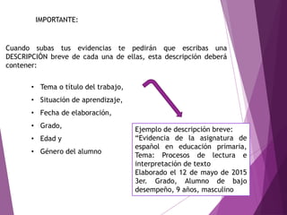 IMPORTANTE:
Cuando subas tus evidencias te pedirán que escribas una
DESCRIPCIÓN breve de cada una de ellas, esta descripción deberá
contener:
• Tema o título del trabajo,
• Situación de aprendizaje,
• Fecha de elaboración,
• Grado,
• Edad y
• Género del alumno
Ejemplo de descripción breve:
“Evidencia de la asignatura de
español en educación primaria,
Tema: Procesos de lectura e
interpretación de texto
Elaborado el 12 de mayo de 2015
3er. Grado, Alumno de bajo
desempeño, 9 años, masculino
 