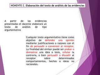 MOMENTO 2. Elaboración del texto de análisis de las evidencias
Cualquier texto argumentativo tiene como
objetivo de defender una opinión
mediante justificaciones o razones con el
fin de persuadir o convencer al receptor.
La finalidad del emisor puede ser probar o
demostrar una idea o tesis, refutar la
contraria, o bien persuadir o disuadir al
receptor sobre determinados
comportamientos, hechos o ideas no
racionales.
A partir de las evidencias
presentadas el docente elaborará un
texto de análisis de tipo
argumentativo
 