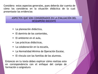  La planeación didáctica,
 El dominio de los contenidos,
 El ambiente en el aula,
 Las prácticas didácticas,
 La colaboración en la escuela,
 La Normalidad Mínima de Operación Escolar,
 El vínculo con las familias de los alumnos.
ASPECTOS QUE SON CONSIDERADOS EN LA EVALUACIÓN DEL
DESEMPEÑO DOCENTE
Entonces en tu texto debes explicar cómo realizas esto
en correspondencia con el enfoque del campo de
formación o asignatura
Considera estos aspectos generales, pues deberás dar cuenta de
cómo los consideras en la situación didáctica de la cual
presentaste las evidencias
 