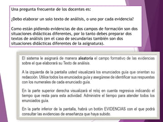 Una pregunta frecuente de los docentes es:
¿Debo elaborar un solo texto de análisis, o uno por cada evidencia?
Como están pidiendo evidencias de dos campos de formación son dos
situaciones didácticas diferentes, por lo tanto debes preparar dos
textos de análisis (en el caso de secundarias también son dos
situaciones didácticas diferentes de la asignatura).
 