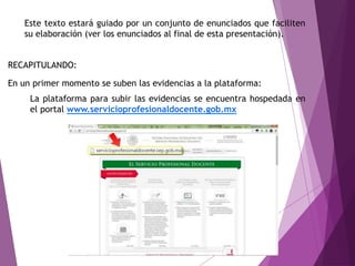 Este texto estará guiado por un conjunto de enunciados que faciliten
su elaboración (ver los enunciados al final de esta presentación).
La plataforma para subir las evidencias se encuentra hospedada en
el portal www.servicioprofesionaldocente.gob.mx
En un primer momento se suben las evidencias a la plataforma:
RECAPITULANDO:
 