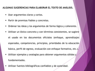 ALGUNAS SUGERENCIAS PARA ELABORAR EL TEXTO DE ANÁLISIS.
 Usar argumentos claros y cortos.
 Partir de premisas fiables y concretas.
 Ordenar las ideas y los argumentos de forma lógica y coherente.
 Utilizar un léxico concreto y con términos consistentes, se sugiere
el usado en los documentos oficiales (enfoque, aprendizajes
esperados, competencias, principios, prioridades de la educación
básica, perfil de egreso, evaluación con enfoque formativo, etc.).
 Utilizar ejemplos y analogías para obtener argumentos sólidos y
fundamentados.
 Utilizar fuentes bibliográficas confiables y de autoridad.
 