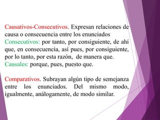 Causativos-Consecutivos. Expresan relaciones de
causa o consecuencia entre los enunciados
Consecutivos: por tanto, por consiguiente, de ahí
que, en consecuencia, así pues, por consiguiente,
por lo tanto, por esta razón, de manera que.
Causales: porque, pues, puesto que.
Comparativos. Subrayan algún tipo de semejanza
entre los enunciados. Del mismo modo,
igualmente, análogamente, de modo similar.
 