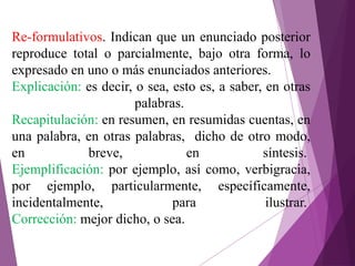 Re-formulativos. Indican que un enunciado posterior
reproduce total o parcialmente, bajo otra forma, lo
expresado en uno o más enunciados anteriores.
Explicación: es decir, o sea, esto es, a saber, en otras
palabras.
Recapitulación: en resumen, en resumidas cuentas, en
una palabra, en otras palabras, dicho de otro modo,
en breve, en síntesis.
Ejemplificación: por ejemplo, así como, verbigracia,
por ejemplo, particularmente, específicamente,
incidentalmente, para ilustrar.
Corrección: mejor dicho, o sea.
 