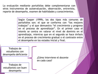 La evaluación mediante portafolios debe complementarse con
otros instrumentos de autoevaluación, observación, entrevista,
reporte de desempeño, examen de habilidades y conocimientos.
Según Cooper (1999), los dos tipos más comunes de
portafolios son: el que se conforma con “los mejores
trabajos” y el que demuestra “el crecimiento y progreso
en el proceso de aprendizaje”. En el primer caso el
interés se centra en valorar el nivel de dominio en el
aprendizaje, mientras que en el segundo se hace énfasis
en el proceso de crecimiento gradual o el contraste entre
el desempeño en los estados inicial y final.
Trabajos de
estudiantes con buen
desempeño
Trabajos de
estudiantes con
desempeño deficiente
¿Cómo interviene el docente
en cada caso?
 