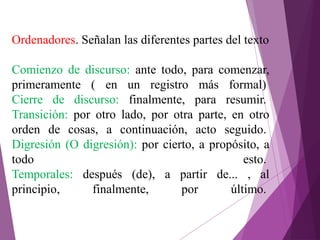 Ordenadores. Señalan las diferentes partes del texto
Comienzo de discurso: ante todo, para comenzar,
primeramente ( en un registro más formal)
Cierre de discurso: finalmente, para resumir.
Transición: por otro lado, por otra parte, en otro
orden de cosas, a continuación, acto seguido.
Digresión (O digresión): por cierto, a propósito, a
todo esto.
Temporales: después (de), a partir de... , al
principio, finalmente, por último.
 