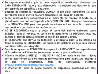  En algunos enunciados guía se debe especificar cuestiones relaciones con
CADA ESTUDIANTE, bajo y alto desempeño, se sugiere que detallen lo que
corresponde en específico a cada uno.
 Después de realizar la redacción, COMPARTIR con algún compañero (a) para
corroborar que el escrito muestra claramente las ideas del docente.
 Tener impresos DOS documentos en el momento de realizar el texto en la
plataforma, uno que corresponda a la SITUACIÓN UNO, otro que corresponda
a la SITUACIÓN DOS para que pueda relacionar e incorporar las cuestiones
que considere pertinentes en la plataforma.
 NO SE RECOMIENDA copiar y pegar el texto del archivo elaborado como
práctica, pues al hacerlo, el texto en la plataforma se DEFORMA, esto es,
cambia el tipo de letra al realizar la acción de copiar y pegar.
 Es importante que REVISE su redacción y ortografía pues la plataforma no
tiene la opción de CORRECTOR, no subraya las palabras en rojo para indicar
que tiene faltas de ortografía.
 Corroborar que en su REDACCIÓN incorpora los INDICADORES correspondientes
al Expediente de Evidencias (se encuentran en la guía académica).
 Número telefónico INEE (01 – 55) 5015 – 0120 en horario de 8am – 8pm;
correo electrónico para incidencias (convocatoria para asignatura distinta a
la que se desempeña, falta de contraseña, etcétera)
evaluaciondesempenobasica@ilce.edu.mx
 015550150198 Mesa de ayuda (Cambio de asignatura, problemas con RFC,
etc)
 