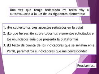 Una vez que tengo redactado mi texto voy a
autoevaluarlo a la luz de los siguientes elementos:
1. ¿He cubierto los tres aspectos señalados en la guía?
2. ¿Lo que he escrito cubre todos los elementos solicitados en
los enunciados guía que presenta la plataforma?
3. ¿El texto da cuenta de los indicadores que se señalan en el
Perfil, parámetros e indicadores que me corresponde?
Precisemos:
 