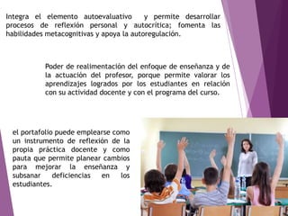 Integra el elemento autoevaluativo y permite desarrollar
procesos de reflexión personal y autocrítica; fomenta las
habilidades metacognitivas y apoya la autoregulación.
Poder de realimentación del enfoque de enseñanza y de
la actuación del profesor, porque permite valorar los
aprendizajes logrados por los estudiantes en relación
con su actividad docente y con el programa del curso.
el portafolio puede emplearse como
un instrumento de reflexión de la
propia práctica docente y como
pauta que permite planear cambios
para mejorar la enseñanza y
subsanar deficiencias en los
estudiantes.
 