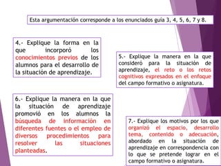 Esta argumentación corresponde a los enunciados guía 3, 4, 5, 6, 7 y 8.
4.- Explique la forma en la
que incorporó los
conocimientos previos de los
alumnos para el desarrollo de
la situación de aprendizaje.
5.- Explique la manera en la que
consideró para la situación de
aprendizaje, el reto o los retos
cognitivos expresados en el enfoque
del campo formativo o asignatura.
6.- Explique la manera en la que
la situación de aprendizaje
promovió en los alumnos la
búsqueda de información en
diferentes fuentes o el empleo de
diversos procedimientos para
resolver las situaciones
planteadas.
7.- Explique los motivos por los que
organizó el espacio, desarrollo
tema, contenido o adecuación,
abordado en la situación de
aprendizaje en correspondencia con
lo que se pretende lograr en el
campo formativo o asignatura.
 