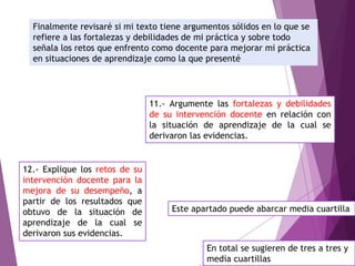 Finalmente revisaré si mi texto tiene argumentos sólidos en lo que se
refiere a las fortalezas y debilidades de mi práctica y sobre todo
señala los retos que enfrento como docente para mejorar mi práctica
en situaciones de aprendizaje como la que presenté
11.- Argumente las fortalezas y debilidades
de su intervención docente en relación con
la situación de aprendizaje de la cual se
derivaron las evidencias.
12.- Explique los retos de su
intervención docente para la
mejora de su desempeño, a
partir de los resultados que
obtuvo de la situación de
aprendizaje de la cual se
derivaron sus evidencias.
Este apartado puede abarcar media cuartilla
En total se sugieren de tres a tres y
media cuartillas
 