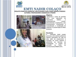 EMTI NADIR COLAÇO
PROJETO PIANO DE GARRAFAS: REUTILIZANDO PARA FAZER CIÊNCIA E MÚSICA
AUTORES: PROFESSORES VANDERLEIA E PEDRO
Objetivo
Apresentar o piano de garrafas
como uma alternativa de
instrumento didático e
ambientalmente correto,
demonstrando e explicando o seu
funcionamento; incentivando a
musicalização, a reutilização de
materiais e a preservação do Meio
Ambiente.
Resultados
A realização deste projeto
promoveu uma vivência prática de
saberes aprendidos em sala de
aula, além de proporcionar a
aquisição de novos saberes e
apreensão de técnicas de
investigação. O projeto foi
premiado na Feira de
Conhecimentos RMER 2016.
 