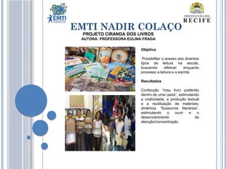 EMTI NADIR COLAÇO
PROJETO CIRANDA DOS LIVROS
AUTORA: PROFESSORA EULINA FRAGA
Objetivo
Possibilitar o acesso aos diversos
tipos de leitura na escola,
buscando efetivar enquanto
processo a leitura e a escrita.
Resultados
Confecção “meu livro preferido
dentro de uma caixa”, estimulando
a criatividade, a produção textual
e a reutilização de materiais;
dinâmica “Sussurros literários”,
estimulando o ouvir e o
desenvolvimento da
atenção/concentração.
 