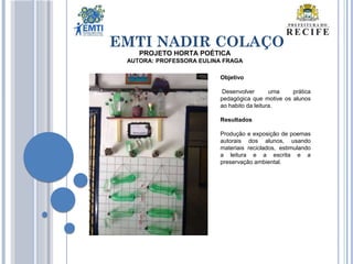 EMTI NADIR COLAÇO
PROJETO HORTA POÉTICA
AUTORA: PROFESSORA EULINA FRAGA
Objetivo
Desenvolver uma prática
pedagógica que motive os alunos
ao habito da leitura.
Resultados
Produção e exposição de poemas
autorais dos alunos, usando
materiais reciclados, estimulando
a leitura e a escrita e a
preservação ambiental.
 