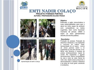 EMTI NADIR COLAÇO
PROJETO I PARADA POÉTICA
AUTORA: PROFESSORA EULINA FRAGA
Objetivo
Estimular a ação comunicativa e
suas potencialidades para que o
aluno se sinta capaz de produzir
com competência os textos
sugeridos, bem como favorecer
momento de pensar, refletir e
expor os seus pensamentos
através da escrita poética.
Resultados
Produção de poesias; Produção de
desenhos retratando o rio Capibaribe
e concurso da melhor frase;
Apresentação de um teatro; Leitura
de vários poemas sobre o rio
Capibaribe (O cão sem plumas, O rio,
Morte vida Severina e poesias de
poetas contemporâneos; Jogral do
cordel: Rio Capibaribe o gigante
pernambucano; leitura compartilhada
da vida e obra de João Cabral de
melo neto. Ações essas produzindo e
democratizando o acesso à literatura
e às artes de modo geral, sobretudo
à nordestina.
Apresentação de teatro e dança
Varal de leitura e apresentação de jogral
 