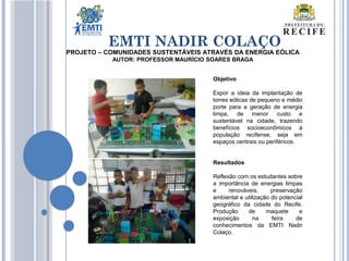 EMTI NADIR COLAÇO
Objetivo
Expor a ideia da implantação de
torres eólicas de pequeno e médio
porte para a geração de energia
limpa, de menor custo e
sustentável na cidade, trazendo
benefícios socioeconômicos à
população recifense, seja em
espaços centrais ou periféricos.
Resultados
Reflexão com os estudantes sobre
a importância de energias limpas
e renováveis, preservação
ambiental e utilização do potencial
geográfico da cidade do Recife.
Produção de maquete e
exposição na feira de
conhecimentos da EMTI Nadir
Colaço.
PROJETO – COMUNIDADES SUSTENTÁVEIS ATRAVÉS DA ENERGIA EÓLICA
AUTOR: PROFESSOR MAURÍCIO SOARES BRAGA
 