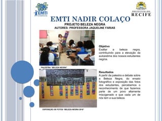 EMTI NADIR COLAÇO
Objetivo
Exaltar a beleza negra,
contribuindo para a elevação da
autoestima dos nossos estudantes
negros.
Resultados
A partir da palestra e debate sobre
a Beleza Negra, do ensaio
fotográfico e exposição das fotos
dos estudantes, percebemos o
reconhecimento de que fazemos
parte de um povo altamente
miscigenado e que cada um de
nós tem a sua beleza.
PROJETO BELEZA NEGRA
AUTORES: PROFESSORA JAQUELINE FARIAS
PALESTRA “BELEZA NEGRA”
EXPOSIÇÃO DE FOTOS “BELEZA NEGRA 2016”
 