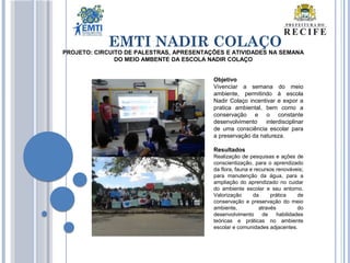 EMTI NADIR COLAÇO
Objetivo
Vivenciar a semana do meio
ambiente, permitindo à escola
Nadir Colaço incentivar e expor a
pratica ambiental, bem como a
conservação e o constante
desenvolvimento interdisciplinar
de uma consciência escolar para
a preservação da natureza.
Resultados
Realização de pesquisas e ações de
conscientização, para o aprendizado
da flora, fauna e recursos renováveis;
para manutenção da água, para a
ampliação do aprendizado no cuidar
do ambiente escolar e seu entorno.
Valorização da prática de
conservação e preservação do meio
ambiente, através do
desenvolvimento de habilidades
teóricas e práticas no ambiente
escolar e comunidades adjacentes.
PROJETO: CIRCUITO DE PALESTRAS, APRESENTAÇÕES E ATIVIDADES NA SEMANA
DO MEIO AMBENTE DA ESCOLA NADIR COLAÇO
 